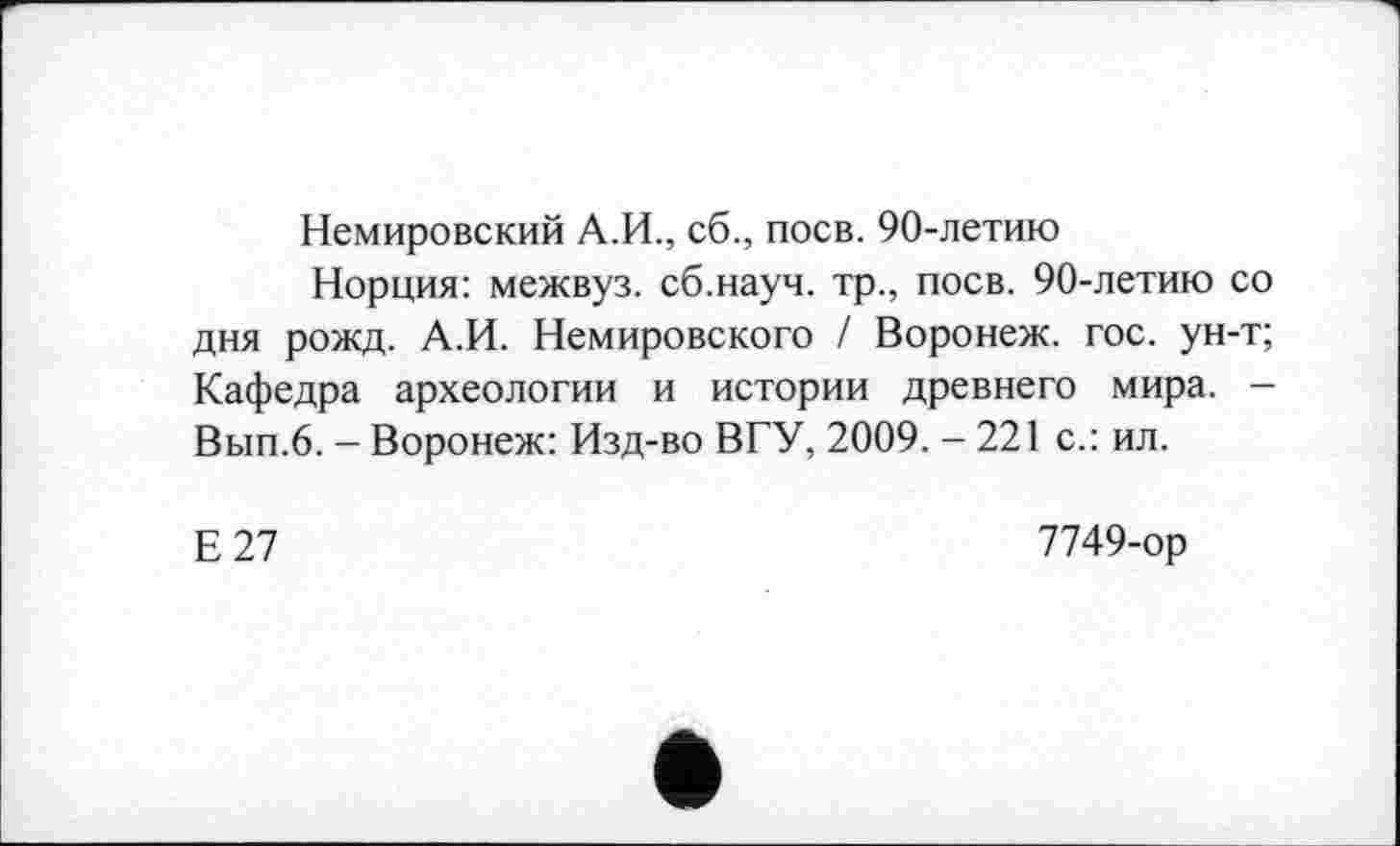 ﻿Немировский А.И., сб., поев. 90-летию
Норция: межвуз. сб.науч. тр., поев. 90-летию со дня рожд. А.И. Немировского / Воронеж, гос. ун-т; Кафедра археологии и истории древнего мира. -Вып.6. - Воронеж: Изд-во ВГУ, 2009. - 221 с.: ил.
Е27
7749-ор